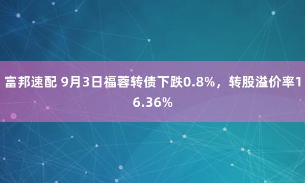 富邦速配 9月3日福蓉转债下跌0.8%，转股溢价率16.36%