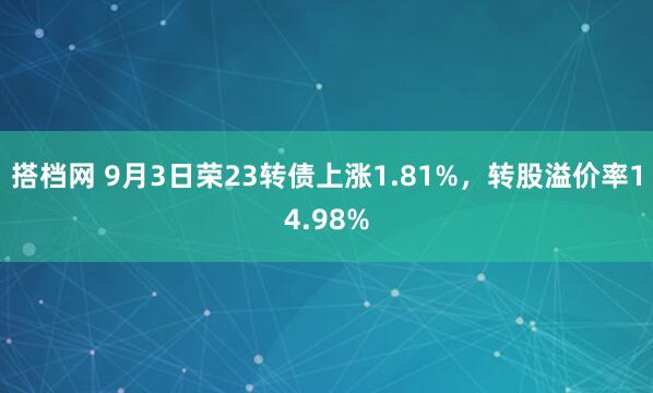 搭档网 9月3日荣23转债上涨1.81%，转股溢价率14.98%