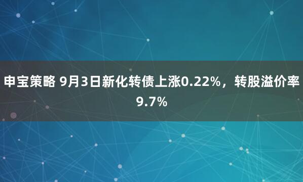 申宝策略 9月3日新化转债上涨0.22%，转股溢价率9.7%