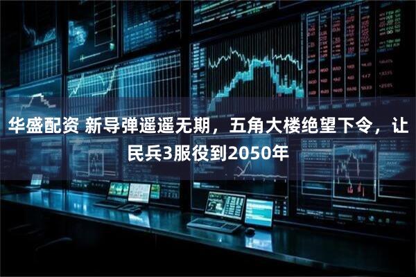 华盛配资 新导弹遥遥无期，五角大楼绝望下令，让民兵3服役到2050年