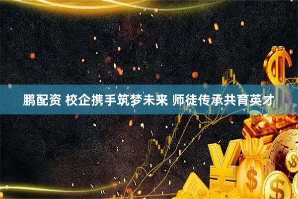 鹏配资 校企携手筑梦未来 师徒传承共育英才