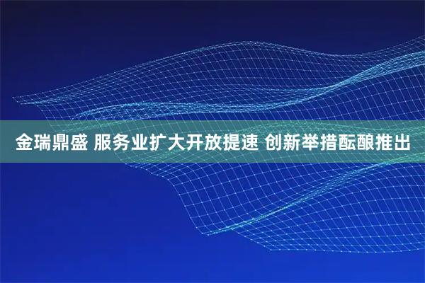 金瑞鼎盛 服务业扩大开放提速 创新举措酝酿推出