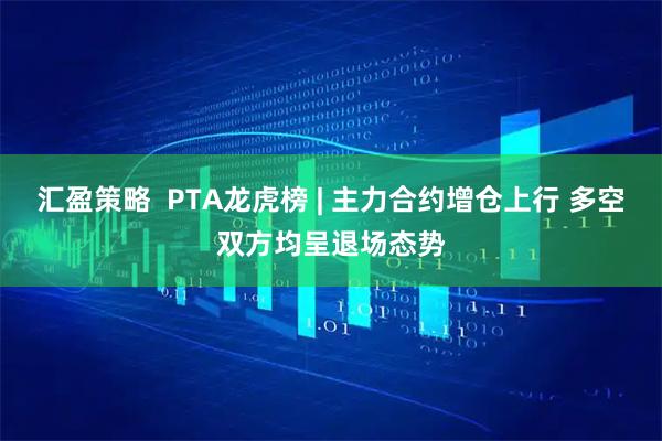 汇盈策略  PTA龙虎榜 | 主力合约增仓上行 多空双方均呈退场态势