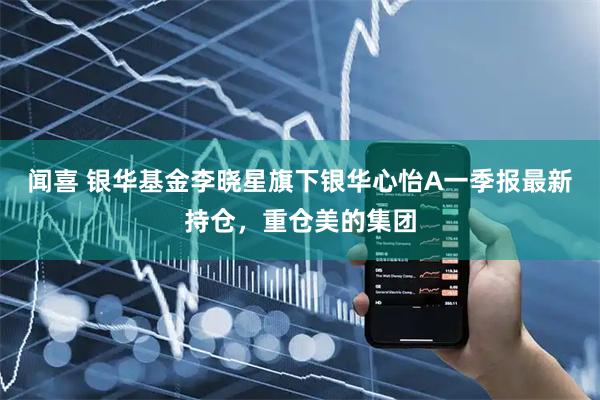 闻喜 银华基金李晓星旗下银华心怡A一季报最新持仓，重仓美的集团