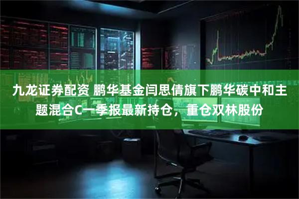 九龙证券配资 鹏华基金闫思倩旗下鹏华碳中和主题混合C一季报最新持仓，重仓双林股份