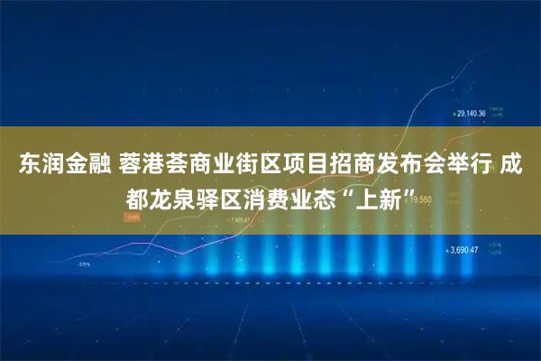 东润金融 蓉港荟商业街区项目招商发布会举行 成都龙泉驿区消费业态“上新”