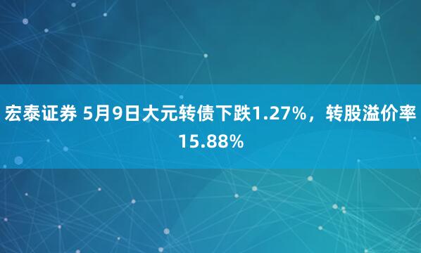 宏泰证券 5月9日大元转债下跌1.27%，转股溢价率15.88%