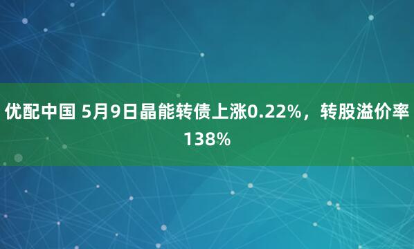 优配中国 5月9日晶能转债上涨0.22%，转股溢价率138%