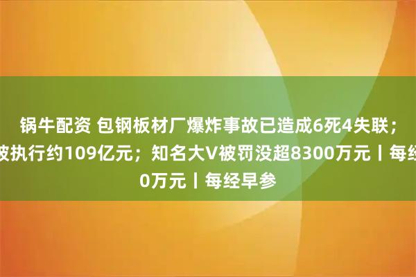 锅牛配资 包钢板材厂爆炸事故已造成6死4失联；万科被执行约109亿元；知名大V被罚没超8300万元丨每经早参