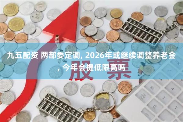 九五配资 两部委定调, 2026年或继续调整养老金, 今年会提低限高吗