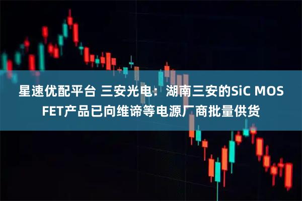 星速优配平台 三安光电：湖南三安的SiC MOSFET产品已向维谛等电源厂商批量供货