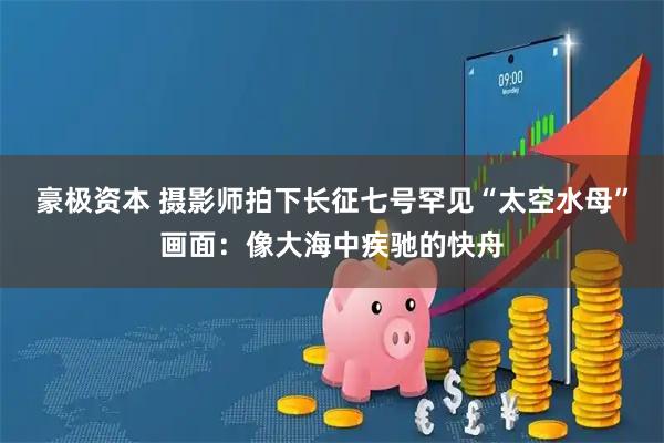 豪极资本 摄影师拍下长征七号罕见“太空水母”画面：像大海中疾驰的快舟