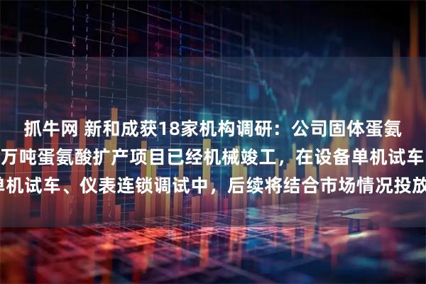 抓牛网 新和成获18家机构调研：公司固体蛋氨酸现有产能30万吨，7万吨蛋氨酸扩产项目已经机械竣工，在设备单机试车、仪表连锁调试中，后续将结合市场情况投放产能（附调研问答）