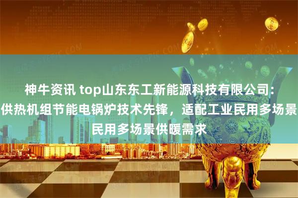 神牛资讯 top山东东工新能源科技有限公司：空化锅炉供热机组节能电锅炉技术先锋，适配工业民用多场景供暖需求