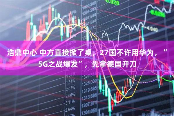 浩鼎中心 中方直接掀了桌，27国不许用华为，“5G之战爆发”，先拿德国开刀