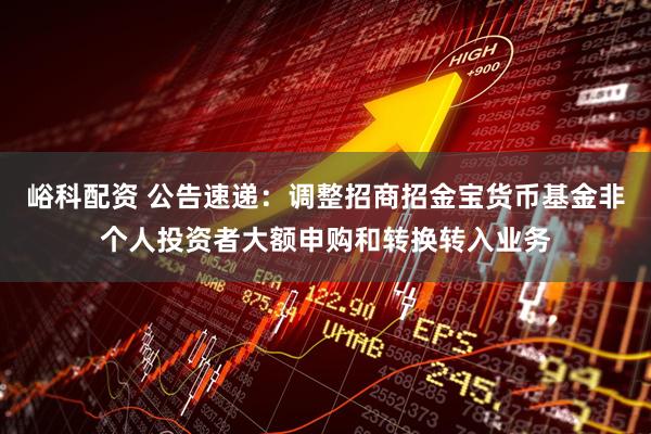 峪科配资 公告速递：调整招商招金宝货币基金非个人投资者大额申购和转换转入业务