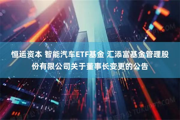 恒运资本 智能汽车ETF基金 汇添富基金管理股份有限公司关于董事长变更的公告