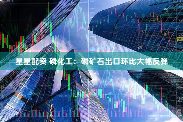 星星配资 磷化工：磷矿石出口环比大幅反弹