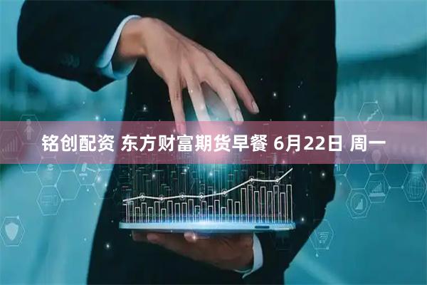 铭创配资 东方财富期货早餐 6月22日 周一