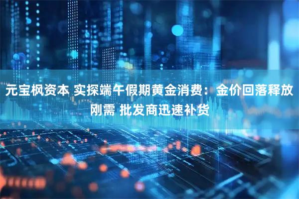 元宝枫资本 实探端午假期黄金消费:金价回落释放刚需 批发商迅速补货
