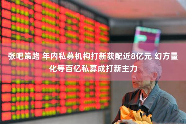 张吧策路 年内私募机构打新获配近8亿元 幻方量化等百亿私募成打新主力