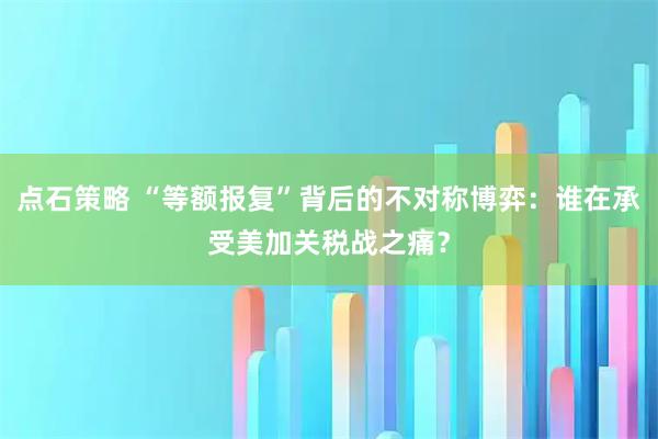 点石策略 “等额报复”背后的不对称博弈：谁在承受美加关税战之痛？
